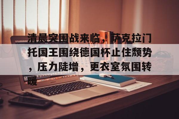爱游戏官网-清晨突围战来临，萨克拉门托国王围绕德国杯止住颓势，压力陡增，更衣室氛围转暖的简单介绍
